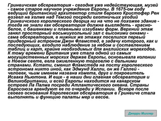 Гринвичская обсерватория - сегодня уже недействующая, музей - самое старое научное учреждение Европы. В 1675-ом году ведущий британский архитектор стиля барокко Кристофер Рен возвел на холме над Темзой посреди охотничьих угодий Гринвичского королевского дворца ни на что не похожее здание - тогда не знали как обсерватория должна выглядеть - красно-белое, с башенками и плавными изгибами форм. Верхний этаж занял просторный восьмиугольный зал с высокими окнами - сама обсерватория, в нижних же этажах поселился первый придворный астроном Джон Фламстед, в задачу которого, как и последующих, входило наблюдение за небом и составлением таблиц и карт, крайне необходимых для английских мореходов. К тому времени Британия уже стала одной из самых могущественных морских держав Европы, основывала колонии в Новом свете, вела оживленную торговлю с дальними странами. Кстати, сменил Фламстеда на посту королевского астронома никто иной, как Эдмунд Халли, он же Галлей - человек, чьим именем названа комета, друг и покровитель Исаака Ньютона. И еще - в наши дни главная обсерватория и Великобритании, и всей Европы находится на канарском острове Ла Палма посреди Атлантического океана. Страны Евросоюза арендуют ее по очереди у Испании.  Вскоре после своего основания Королевская обсерватория в Гринвиче стала выполнять и функцию палаты мер и весов.   Джерри Миллер 