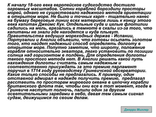 К началу 18-ого века европейское судоходство достигло огромных масштабов. Сотни кораблей бороздили просторы морей, однако не существовало надежного метода ориентации в открытом море. Не было и точных карт - тщательно нанес на бумагу береговые линии всех материков лишь к концу этого века капитан Джеймс Кук. Отдельные суда и целые флотилии садились на мель, врезались в темноте в скалы из-за того, что капитаны не знали где находятся и куда плывут. Правительства ведущих мореходных держав - Испании, Португалии и Англии объявили, что готовы осыпать золотом того, кто найдет надежный способ определять долготу в открытом море. Попутно заметим, что широту, положение корабля относительно экватора, легко установить по позиции солнца над горизонтом в полдень. Для определения долготы такого простого метода нет. В Англии решать какой путь нахождения долготы считать самым надежным и соответственно присуждать за это премию парламент поручил в 1714 году руководству Гринвичской обсерватории. Какие только способы не предлагались. К примеру, один отставной адмирал в надежде получить премию,  предлагал расставить по просторам мирового океана в цепочку корабли британского флота так, чтобы они все в тот момент, когда в Гринвиче наступит полночь, палили один за другим осветительными зарядами в небо, давая тем самым сигнал судам, движущимся по своим делам. Джерри Миллер 
