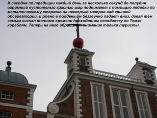 И сегодня по традиции каждый день за несколько секунд до полудня огромный пустотелый красный шар поднимают с помощью лебедки по металлическому стержню на несколько метров над крышей обсерватории, и ровно в полдень он беззвучно падает вниз, давая тем самым сигнал точного времени проходящим неподалеку по Темзе кораблям. Теперь на него обращают внимание только туристы.  