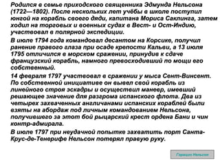 Родился в семье приходского священника Эдмунда Нельсона (1722—1802). После нескольких лет учёбы в школе поступил юнгой на корабль своего дяди, капитана Мориса Саклинга, затем ходил на торговых и военных судах в Вест- и Ост-Индию, участвовал в полярной экспедиции. В июле 1794 года командовал десантом на Корсике, получил ранение правого глаза при осаде крепости Кальви, а 13 июля 1795 отличился в морском сражении, принудив к сдаче французский корабль, намного превосходивший по мощи его собственный. 14 февраля 1797 участвовал в сражении у мыса Сент-Винсент. По собственной инициативе он вывел свой корабль из линейного строя эскадры и осуществил маневр, имевший решающее значение для разгрома испанского флота. Два из четырех захваченных англичанами испанских кораблей были взяты на абордаж под личным командованием Нельсона, получившего за этот бой рыцарский крест ордена Бани и чин контр-адмирала. В июле 1797 при неудачной попытке захватить порт Санта-Крус-де-Тенерифе Нельсон потерял правую руку. Горацио Нельсон 