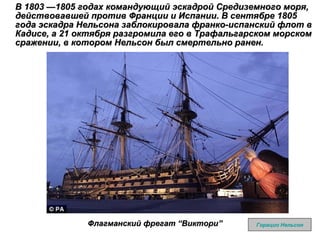 В 1803 —1805 годах командующий эскадрой Средиземного моря, действовавшей против Франции и Испании. В сентябре 1805 года эскадра Нельсона заблокировала франко-испанский флот в Кадисе, а 21 октября разгромила его в Трафальгарском морском сражении, в котором Нельсон был смертельно ранен. Горацио Нельсон Флагманский фрегат  “ Виктори ”   