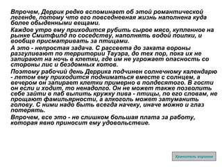 Впрочем, Деррик редко вспоминает об этой романтической легенде, потому что его повседневная жизнь наполнена куда более обыденными вещами.  Каждое утро ему приходится рубить сырое мясо, купленное на рынке Смитфилд по соседству, наполнять водой поилки, и вообще присматривать за птицами.  А это - непростая задача. С рассвета до заката вороны разгуливают по территории Тауэра, до тех пор, пока их не запирают на ночь в клетки, где им не угрожает опасность со стороны лис и бездомных котов.  Поэтому рабочий день Деррика подчинен солнечному календарю - летом ему приходится подниматься вместе с солнцем, а вечером он запирает клетки примерно в полдесятого. В гости он если и ходит, то ненадолго. Он не может также позволить себе зайти в паб выпить кружку пива - птицы, по его словам, не прощают фамильярности, а алкоголь может затуманить голову. С ними надо быть всегда начеку, иначе можно и глаз потерять.  Впрочем, все это - не слишком большая плата за работу, которая явно приносит ему удовольствие.   Хранитель воронов 