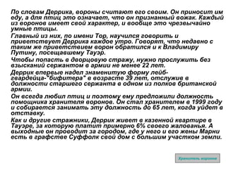По словам Деррика, вороны считают его своим. Он приносит им еду, а для птиц это означает, что он признанный вожак. Каждый из воронов имеет свой характер, и вообще это чрезвычайно умные птицы.  Главный из них, по имени Тор, научился говорить и приветствует Деррика каждое утро. Говорят, что недавно с таким же приветствием ворон обратился и к Владимиру Путину, посещавшему Тауэр.  Чтобы попасть в дворцовую стражу, нужно прослужить без взысканий сержантом в армии не менее 22 лет.  Деррик впервые надел знаменитую форму лейб-гвардейца-"бифитера" в возрасте 39 лет, отслужив в должности старшего сержанта в одном из полков британской армии.  Он всегда любил птиц и поэтому ему предложили должность помощника хранителя воронов. Он стал хранителем в 1999 году и собирается занимать эту должность до 65 лет, когда уйдет в отставку.  Как и другие стражники, Деррик живет в казенной квартире в Тауэре, за которую платит примерно 6% своего жалованья. А выходные он проводит за городом, где у него и его жены Марни есть в графстве Суффолк свой дом с большим участком земли.   Хранитель воронов 