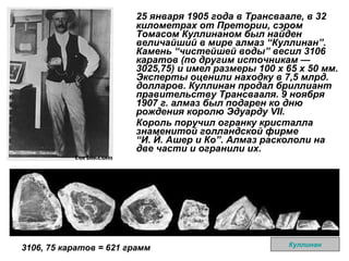 25 января 1905 года в Трансваале, в 32 километрах от Претории, сэром Томасом Куллинаном был найден величайший в мире алмаз  “ Куллинан ” . Камень  “ чистейшей воды ”  весил 3106 каратов (по другим источникам — 3025,75) и имел размеры 100 х 65 х 50 мм. Эксперты оценили находку в 7,5 млрд. долларов. Куллинан продал бриллиант правительству Трансвааля. 9 ноября 1907 г. алмаз был подарен ко дню рождения королю Эдуарду VII.  Король поручил огранку кристалла знаменитой голландской фирме   “ И. Й. Ашер и Ко ” . Алмаз раскололи на две части и огранили их.  Куллинан 3106, 75 каратов = 621 грамм 