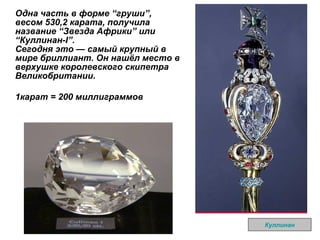 Одна часть в форме  “ груши ” , весом 530,2 карата, получила название  “ Звезда Африки ”  или  “ Куллинан-I ” .  Сегодня это — самый крупный в мире бриллиант. Он нашёл место в верхушке королевского скипетра Великобритании.  1карат = 200 миллиграммов Куллинан 