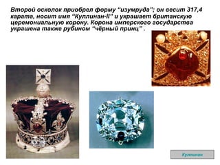 Второй осколок приобрел форму  “ изумруда ” ; он весит 317,4 карата, носит имя  “ Куллинан-II ”  и украшает британскую церемониальную корону .  Корона имперского государства украшена также рубином  “ чёрный принц ”  . Куллинан 