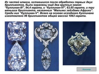 Из частей алмаза, оставшихся после обработки первых двух бриллиантов, были огранены ещё два крупных камня:  “ Куллинан-III ” , 94,4 карата, и  “ Куллинан-IV ” , 63,65 карата, и три меньших бриллианта, названных  “ Малыми звёздами Африки ” . Среди них  “ Куллинан-V ” . Всего на основе исходного Куллинана изготовлено 96 бриллиантов общей массой 1063 карата.  Кохинор 