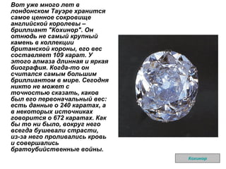 Вот уже много лет в лондонском Тауэре хранится самое ценное сокровище английской королевы – бриллиант "Кохинор". Он отнюдь не самый крупный камень в коллекции британской короны, его вес составляет 109 карат. У этого алмаза длинная и яркая биография. Когда-то он считался самым большим бриллиантом в мире. Сегодня никто не может с точностью сказать, каков был его первоначальный вес: есть данные о 240 каратах, а в некоторых источниках говорится о 672 каратах. Как бы то ни было, вокруг него всегда бушевали страсти, из-за него проливались кровь и совершались братоубийственные войны.   Кохинор 