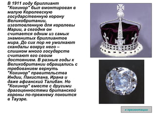 В 1911 году бриллиант "Кохинор" был вмонтирован в малую Королевскую государственную корону Великобритании, изготовленную для королевы Марии, а сегодня он считается одним из самых знаменитых бриллиантов мира. До сих пор не умолкают скандалы вокруг него – слишком много государств считают его своим достоянием. В разные годы к Великобритании обращались с требованием вернуть "Кохинор" правительства Индии, Пакистана, Ирана и даже афганский Талибан. Но "Кохинор" вместе с другими драгоценностями британской короны по-прежнему покоится в Тауэрe. к презентации 