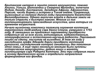 Британская империя в зените свонго могущества, помимо Англии, Уэльса, Шотландии и Северной Ирландии, включала Индию, Канаду, Австралию, Западную Африку, Афганистан, Персию, часть Бирмы и острова в Тихом океане. Сокровища, вывозимые из колоний долгие годы приумножали богатство Великобритании. Однако англичан влекла в дальние земли не только страсть к быстрой наживе. Многие из них коллекционировали произведения искусства, цена которых со временем возрастала. Начало музейному комплексу положила огромная коллекция королевского лейб-медика сэра Ханса Слоуна, умершего в 1753 году. В завещании он предложил парламенту приобрести собранные им за всю жизнь антикварные, художественные, этнографические и естественно-научные редкости. Парламент пошёл на сделку, посчитав её выгодной. В том же году у наследников графа Эдварда Харли приобрели коллекцию рукописей, составлением которой занимались два поколения этой семьи. А ещё через несколько месяцев были куплены исторические манускрипты, редкие книги и монеты коллекционера сэра Роберта Коттона. Эти три собрания легли в основу Британского музея и определили направления формирования его фондов. Британский музей 