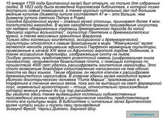 15 января 1759 года Британский музей был открыт, но только для избранных людей. В 1823 году была возведена Королевская библиотека, к которой позже достроили новые помещения, а также круглый читальный зал под большим медным куполом (диаметр купола составляет 47 м – это больше, чем диаметр купола святого Петра в Риме). Сегодня Британский музей – главный музей столицы, принимает более 4 млн. посетителей ежегодно. В музее находятся древние произведения искусства, от недавно обнаруженных сокровищ древнеримского периода до копий “Великой хартии вольностей”, скульптур Пантеона и древнеегипетских мумий, а также массивных гранитных фараонов. Только одни коллекции египетской, ассирийской и древнегреческой скульптуры относятся к самым драгоценным в мире. “Жемчужиной” музея являются некогда украшавшие афинский Парфенон мраморные скульптуры, привезенные в начале ХIХ века из Афинского акрополя лордом Элджином, а также ассирийские барельефы, изображающие охоту на львов. Особую ценность представляет розеттский камень (шифровальная книга лингвистов), неприметная базальтовая плита, с помощью которого по прошествию 4000 лет удалось расшифровать египетские иероглифы. Это стало возможным благодаря сопоставлению написанного на нем одного текста на двух языках. Таким образом, он явился ключом к расшифровке древнеегипетских иероглифов.   В главном здании музея находится мумия убитого доисторического человека “Пита Марша”, пролежавшего в торфянике в течение многих веков, пока его не вытащил на свет фермерский плуг, окаменелый археоптерикс – птица, относительно происхождения которой мнения ученых до сих пор расходятся. Вы увидите здесь также выдающиеся коллекции художественных произведений разных народов и исторические находки, представляющие почти все культуры мира.   В библиотеке и читальных залах Британского музея читали книги и писали свои произведения  Зигмунд Фрейд, Чарльз Диккенс, Бернанд Шоу . к презентации 