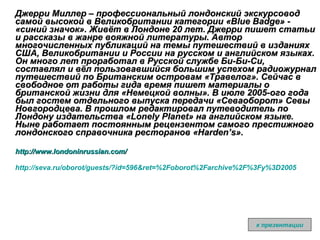 Джерри Миллер – профессиональный лондонский экскурсовод самой высокой в Великобритании категории «Blue Badge» - «синий значок». Живёт в Лондоне 20 лет. Джерри пишет статьи и рассказы в жанре вояжной литературы. Автор многочисленных публикаций на темы путешествий в изданиях США, Великобритании и России на русском и английском языках. Он много лет проработал в Русской службе Би-Би-Си, составлял и вёл пользовавшийся большим успехом радиожурнал путешествий по Британским островам «Травелог». Сейчас в свободное от работы гида время пишет материалы о британской жизни для «Немецкой волны». В июле 2005-ого года был гостем отдельного выпуска передачи «Севаоборот» Севы Новгородцева. В прошлом редактировал путеводитель по Лондону издательства «Lonely Planet» на английском языке. Ныне работает постоянным рецензентом самого престижного лондонского справочника ресторанов «Harden’s».  http ://www.londoninrussian.com/ http ://seva.ru/oborot/guests/?id=596&ret=%2Foborot%2Farchive%2F%3Fy%3D2005 к презентации 