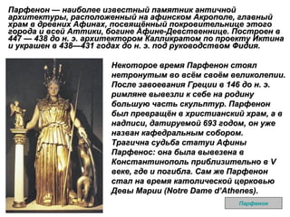 Парфенон — наиболее известный памятник античной архитектуры, расположенный на афинском Акрополе, главный храм в древних Афинах, посвящённый покровительнице этого города и всей Аттики, богине Афине-Девственнице. Построен в 447 — 438 до н. э. архитектором Калликратом по проекту Иктина и украшен в 438—431 годах до н. э. под руководством Фидия.  Парфенон Некоторое время Парфенон стоял нетронутым во всём своём великолепии. После завоевания Греции в 146 до н. э. римляне вывезли к себе на родину большую часть скульптур. Парфенон был превращён в христианский храм, а в надписи, датируемой 693 годом, он уже назван кафедральным собором. Трагична судьба статуи Афины Парфенос: она была вывезена в Константинополь приблизительно в V веке, где и погибла. Сам же Парфенон стал на время католической церковью Девы Марии (Notre Dame d’Athenes).   
