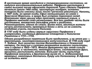 В настоящее время находится в полуразрушенном состоянии, но ведутся восстановительные работы. Парфенон расположен в самой высокой точке афинского Акрополя.Турки сделали Парфенон мечетью (около 1460 года), пристроили минарет, остатки которого были снесены лишь после Греческой революции. Наконец, в 1687 году, во время осады Афин венецианцами во главе с Франческо Морозини, в храме был устроен пороховой склад. Влетевшее через крышу ядро произвело огромный взрыв, и Парфенон навсегда стал развалинами. Вся его средняя часть была уничтожена, множество рельефов упало и разбилось. Ремонтировать здание не стали. Более того, местные жители начали растаскивать мраморные блоки и жечь их на известь (подобная участь постигла Колизей). В 1787 году были изданы первые зарисовки Парфенона с измерениями, созданные Джеймсом Стюартом и Николасом Реветтом в 1751—1755. Однако разграбление памятника было продолжено, и на этот раз — европейцами, заинтересовавшимся античностью. В 1799 году лорд Т. Элджин  был назначен послом Великобритании в Османской империи. Он получил у султана разрешение вывезти скульптуры, что и сделал в 1802—1812. Многие фрагменты при этом сильно пострадали: в частности, некоторые блоки, составлявшие фриз, пришлось распиливать пополам. Большая часть скульптур Парфенона оказалась в Британском музее (т. н. Элджиновские мраморы), некоторые достались Лувру или Копенгагену. В Афинах их осталось мало. Парфенон 