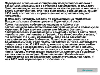 Варварское отношение к Парфенону прекратилось только с созданием независимого Греческого государства. В 1928 году было принято решение поставить на место упавшие колонны и блоки антаблемента, для чего был создан особый фонд. 15 мая 1930 года состоялось торжественное открытие северной колоннады. В 1975 году начались работы по реконструкции Парфенона. Вскоре их взялся финансировать Европейский союз.  Греки поставили себе целью вернуть в Афины все сохранившиеся элементы храма для установки их в новом музее Акрополя. В двух случаях этого уже удалось достичь: Гейдельбергский университет (Германия) и музей Гетти (США) передали свои экспонаты в Грецию. Уже давно продолжается, то затухая, то вновь разгораясь, спор из-за элементов, вывезенных лордом Элджином. Почти все они хранятся в Британском музее, хотя часть находится в Лувре, Копенгагене и других местах. С 1983 года греческое правительство ведёт переговоры о возвращении английских экспонатов в Афины. Британский музей долго отказывался сделать это, утверждая, что с научной точки зрения нахождение памятников в разных частях света выгоднее. Правительство Соединённого Королевства его поддерживало. После значительной паузы 4 мая 2007 года переговоры возобновились.   Парфенон 