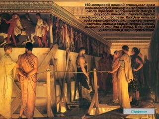 160-метровой лентой опоясывал храм великолепный рельеф с изображением около трёхсот человеческих фигур и двухсот лошадей. Сюжет фриза: панафинейское шествие. Каждые четыре года афинские девушки торжественно вручали жрецам храма пеплос (плащ), вышитый ими для Афины. Весь народ участвовал в этой церемонии. Парфенон 