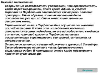Немного математики. Современные исследователи установили, что протяженность холма перед Парфеноном, длина храма Афины и участка Акрополя за Парфеноном соотносятся как отрезки золотой пропорции. Таким образом, золотая пропорция была использована уже при создании композиции храмов на священном холме. Гармонический анализ Парфенона был осуществлен многими исследователями. И хотя эти исследования несколько отличаются своими подходами, но все исследователи сходятся в главном: причиной красоты Парфенона является исключительная соразмерность его частей, основанная на золотом сечении. Отношение золотого сечения обозначают греческой буквой фи. Такое обозначение принято в честь древнегреческого скульптора Фидия. В пропорциях  этого храма многократно присутствует число фи.  Парфенон 