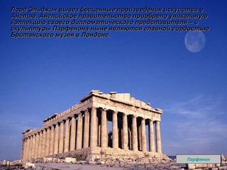Лорд Эльджин вывез бесценные произведения искусства в Англию. Английское правительство приобрело уникальную коллекцию своего дипломатического представителя – и скульптуры Парфенона ныне являются главной гордостью Британского музея в Лондоне. Парфенон 
