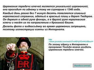 http ://www.youtube.com/watch?v=HD1ySTxhHLQ&eurl=http%3A%2F%2Fwww%2Etrooping%2Dthe%2Dcolour%2Eco%2Euk%2Fkeys%2Fhome%2Ehtm&feature=player_embedded По этому адресу в Интернете в программе  Youtube  можно увидеть церемонию передачи ключей. Церемония передачи ключей является уникальной церемонией, она проходит по одному и тому же сценарию с 1340 года. Каждый день ровно без 7 минут десять появляется главный королевский стражник, одетый в красный плащ и берет Тюдоров. Он держит в одной руке фонарь, а в другой руке королевские ключи и несёт их по направлению к Кровавой башне.  Делать фото и видеосъёмку во время церемонии запрещено, поэтому иллюстрации взяты из Интернета. Передача ключей 