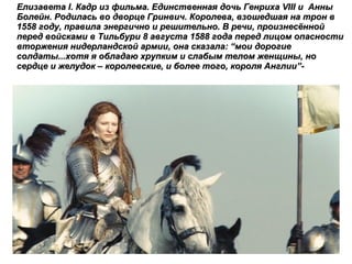 Елизавета  I . Кадр из фильма. Единственная дочь Генриха  VIII  и  Анны Болейн. Родилась во дворце Гринвич. Королева, взошедшая на трон в 1558 году, правила энергично и решительно. В речи, произнесённой перед войсками в Тильбури 8 августа 1588 года перед лицом опасности вторжения нидерландской армии, она сказала:  “ мои дорогие солдаты...хотя я обладаю хрупким и слабым телом женщины, но сердце и желудок – королевские, и более того, короля Англии ”- 