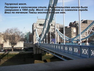 Тауэрский мост. Построен в готическом стиле, строительство моста было завершено в 1894 году. Мост стал одним из символов города. Вниз по течению Темзы мостов больше нет.   