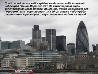 Среди лондонских небоскрёбов выделяется 40-этажный небоскрёб  “ Сент-Мэри Экс 30 ” . За характерный вид и зеленоватый цвет стекла, лондонцы нежно называют его  “ огурцом ”  или  “ корнишоном ” . На 40-ом этаже небоскрёба расположился ресторан с изумительным видом на город. 