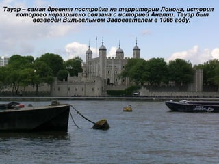 Тауэр – самая древняя постройка на территории Лонона, история которого неразрывно связана с историей Англии. Тауэр был возведён Вильгельмом Завоевателем в 1066 году.  