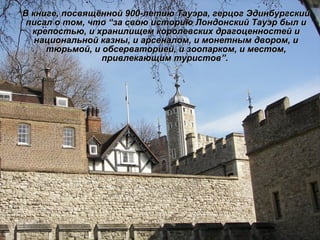 В книге, посвящённой 900-летию Тауэра, герцог Эдинбургский писал о том, что  “ за свою историю Лондонский Тауэр был и крепостью, и хранилищем королевских драгоценностей и национальной казны, и арсеналом, и монетным двором, и тюрьмой, и обсерваторией, и зоопарком, и местом, привлекающим туристов ” .   