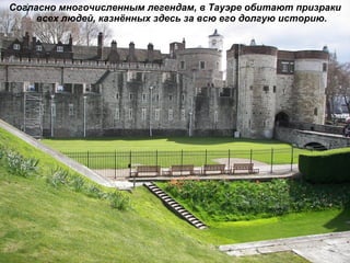 Согласно многочисленным легендам, в Тауэре обитают призраки всех людей, казнённых здесь за всю его долгую историю. 