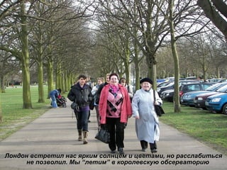 Лондон встретил нас ярким солнцем и цветами, но расслабиться не позволил. Мы  “ летим ”  в королевскую обсерваторию 