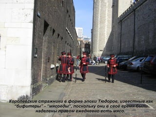 Королевские стражники в форме эпохи Тюдоров, известные как  “ бифитеры ”  -  “ мясоеды ” , поскольку они в своё время были наделены правом ежедневно есть мясо.  
