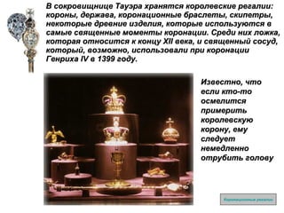 В сокровищнице Тауэра хранятся королевские регалии: короны, держава, коронационные браслеты, скипетры,  некоторые древние изделия, которые используются в самые священные моменты коронации. Среди них ложка, которая относится к концу  XII  века, и священный сосуд, который, возможно, использовали при коронации Генриха  IV  в 1399 году. Коронационные регалии Известно, что если кто-то осмелится примерить королевскую корону, ему следует немедленно отрубить голову 