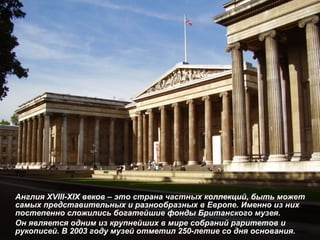 Англия  XVIII-XIX  веков – это страна частных коллекций, быть может самых представительных и разнообразных в Европе. Именно из них постепенно сложились богатейшие фонды Британского музея.  Он является одним из крупнейших в мире собраний раритетов и рукописей.   В 2003 году музей отметил 250-летие со дня основания. 