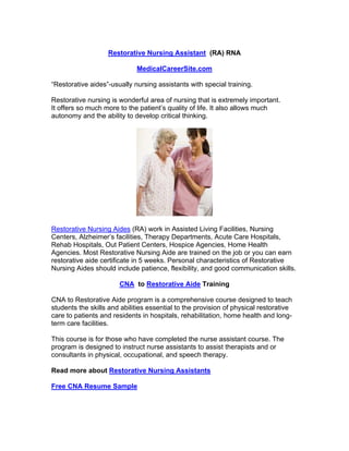 Restorative Nursing Assistant (RA) RNA

                             MedicalCareerSite.com

“Restorative aides”-usually nursing assistants with special training.

Restorative nursing is wonderful area of nursing that is extremely important.
It offers so much more to the patient’s quality of life. It also allows much
autonomy and the ability to develop critical thinking.




Restorative Nursing Aides (RA) work in Assisted Living Facilities, Nursing
Centers, Alzheimer’s facilities, Therapy Departments, Acute Care Hospitals,
Rehab Hospitals, Out Patient Centers, Hospice Agencies, Home Health
Agencies. Most Restorative Nursing Aide are trained on the job or you can earn
restorative aide certificate in 5 weeks. Personal characteristics of Restorative
Nursing Aides should include patience, flexibility, and good communication skills.

                       CNA to Restorative Aide Training

CNA to Restorative Aide program is a comprehensive course designed to teach
students the skills and abilities essential to the provision of physical restorative
care to patients and residents in hospitals, rehabilitation, home health and long-
term care facilities.

This course is for those who have completed the nurse assistant course. The
program is designed to instruct nurse assistants to assist therapists and or
consultants in physical, occupational, and speech therapy.

Read more about Restorative Nursing Assistants

Free CNA Resume Sample
 