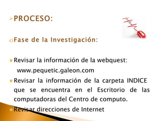 PROCESO: Fase de la Investigación: Revisar la información de la webquest: www.pequetic.galeon.com Revisar la información de la carpeta INDICE que se encuentra en el Escritorio de las computadoras del Centro de computo. Revisar direcciones de Internet