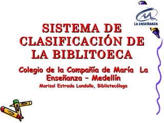 SISTEMA DE CLASIFICACIÓN DE LA BIBLITOECA Colegio de la Compañía de María  La Enseñanza – Medellín Marisol Estrada Londoño, Bibliotecóloga 