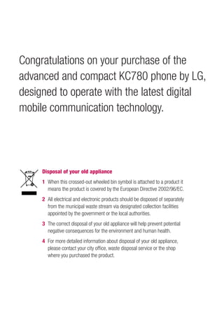 Congratulations on your purchase of the
advanced and compact KC780 phone by LG,
designed to operate with the latest digital
mobile communication technology.




     Disposal of your old appliance
     1 When this crossed-out wheeled bin symbol is attached to a product it
       means the product is covered by the European Directive 2002/96/EC.
     2 All electrical and electronic products should be disposed of separately
       from the municipal waste stream via designated collection facilities
       appointed by the government or the local authorities.
     3 The correct disposal of your old appliance will help prevent potential
       negative consequences for the environment and human health.
     4 For more detailed information about disposal of your old appliance,
       please contact your city ofﬁce, waste disposal service or the shop
       where you purchased the product.
 
