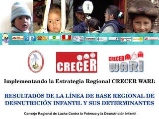 Implementando la Estrategia Regional CRECER WARI: RESULTADOS DE LA LÍNEA DE BASE REGIONAL DE DESNUTRICIÓN INFANTIL Y SUS DETERMINANTES Consejo Regional de Lucha Contra la Pobreza y la Desnutrición Infantil 