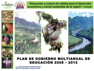 PLAN DE GOBIERNO MULTIANUAL DE EDUCACIÓN 2008 – 2012 Lic. JOSE NATIVIDAD LINAREZ VALLES DIRECTOR REGIONAL DE EDUCACIÓN  “ Educación y cultura de calidad para el desarrollo económico y social sostenible de la región”-  PERSAM. 