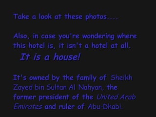 Take a look at these photos.... Also, in case you're wondering where this hotel is, it isn't a hotel at all.    It is a house!     It's owned by the family of   Sheikh Zayed bin Sultan Al   Nahyan,  the former president of the  United Arab Emirates  and ruler of  Abu-Dhabi.   