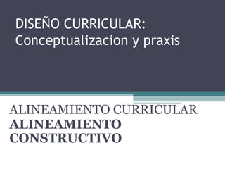 DISEÑO CURRICULAR: Conceptualizacion y praxis  ALINEAMIENTO CURRICULAR ALINEAMIENTO CONSTRUCTIVO 