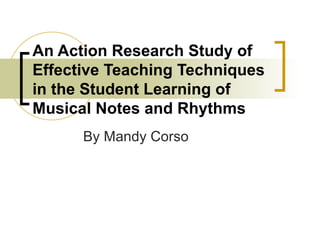 An Action Research Study of Effective Teaching Techniques in the Student Learning of Musical Notes and Rhythms By Mandy Corso 