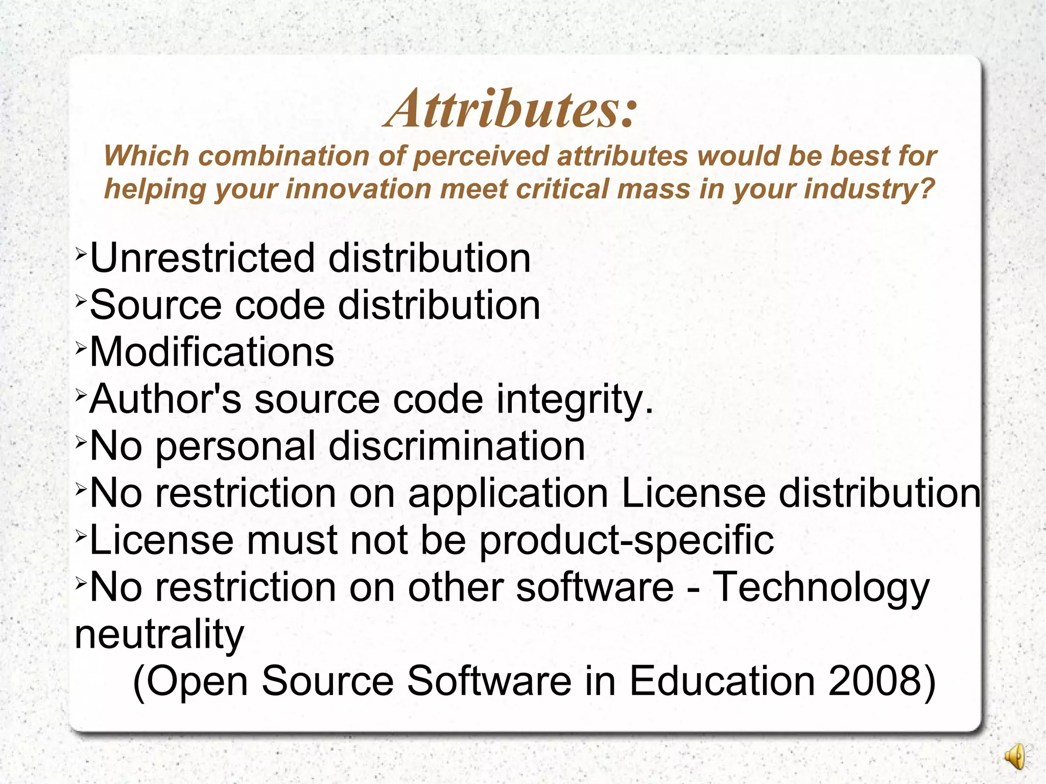 Attributes:
Which combination of perceived attributes would be best for
helping your innovation meet critical mass in your industry?

Unrestricted distribution

Source code distribution

Modifications

Author's source code integrity.

No personal discrimination

No restriction on application License distribution

License must not be product-specific

No restriction on other software - Technology
neutrality
(Open Source Software in Education 2008)
 