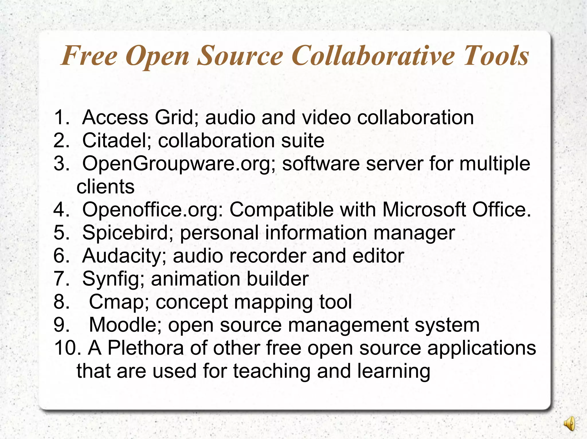 Free Open Source Collaborative Tools
1. Access Grid; audio and video collaboration
2. Citadel; collaboration suite
3. OpenGroupware.org; software server for multiple
clients
4. Openoffice.org: Compatible with Microsoft Office.
5. Spicebird; personal information manager
6. Audacity; audio recorder and editor
7. Synfig; animation builder
8. Cmap; concept mapping tool
9. Moodle; open source management system
10. A Plethora of other free open source applications
that are used for teaching and learning
 