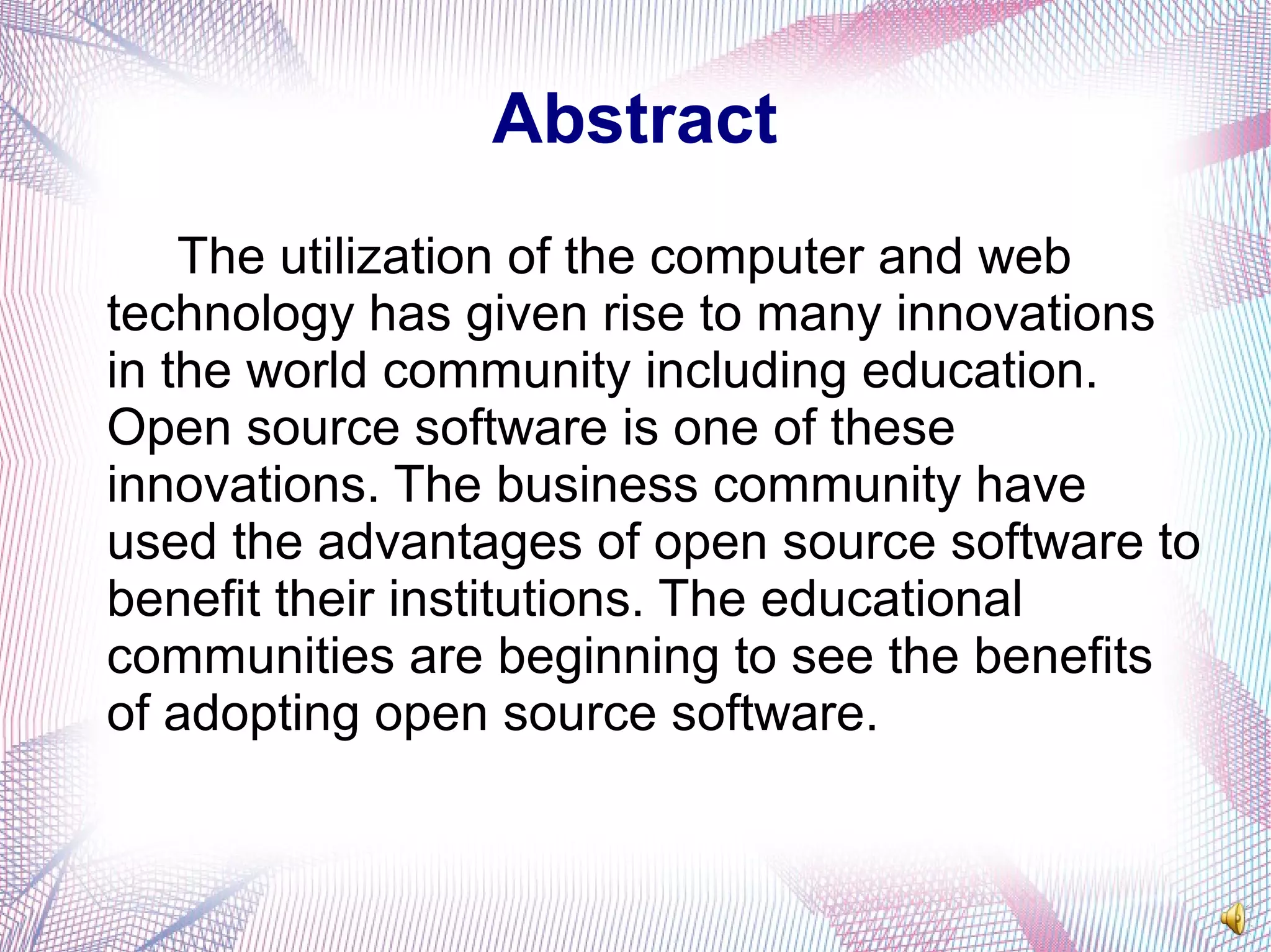 Abstract
The utilization of the computer and web
technology has given rise to many innovations
in the world community including education.
Open source software is one of these
innovations. The business community have
used the advantages of open source software to
benefit their institutions. The educational
communities are beginning to see the benefits
of adopting open source software.
 