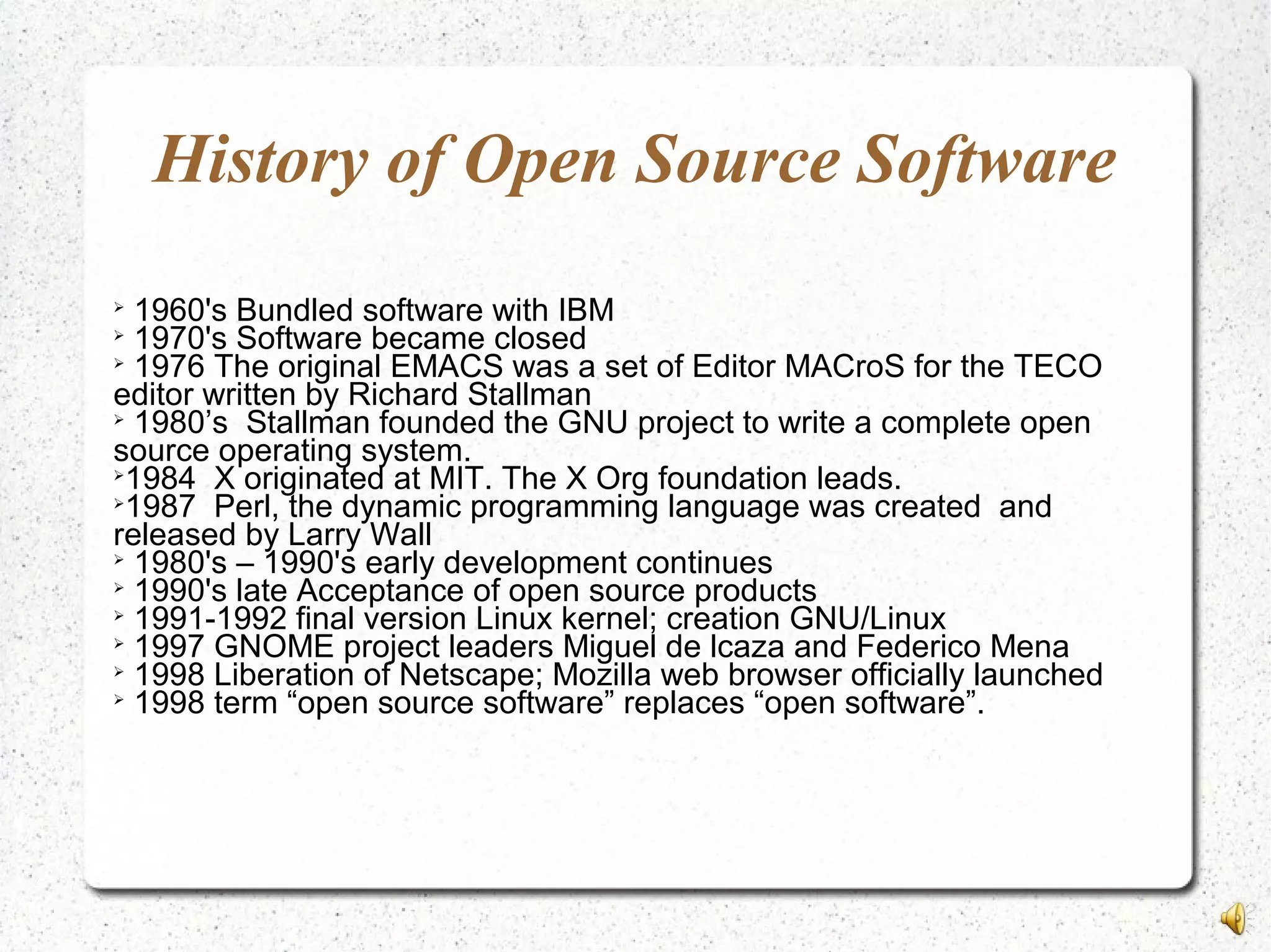 History of Open Source Software

1960's Bundled software with IBM

1970's Software became closed

1976 The original EMACS was a set of Editor MACroS for the TECO
editor written by Richard Stallman

1980’s Stallman founded the GNU project to write a complete open
source operating system.

1984 X originated at MIT. The X Org foundation leads.

1987 Perl, the dynamic programming language was created and
released by Larry Wall

1980's – 1990's early development continues

1990's late Acceptance of open source products

1991-1992 final version Linux kernel; creation GNU/Linux

1997 GNOME project leaders Miguel de lcaza and Federico Mena

1998 Liberation of Netscape; Mozilla web browser officially launched

1998 term “open source software” replaces “open software”.
 