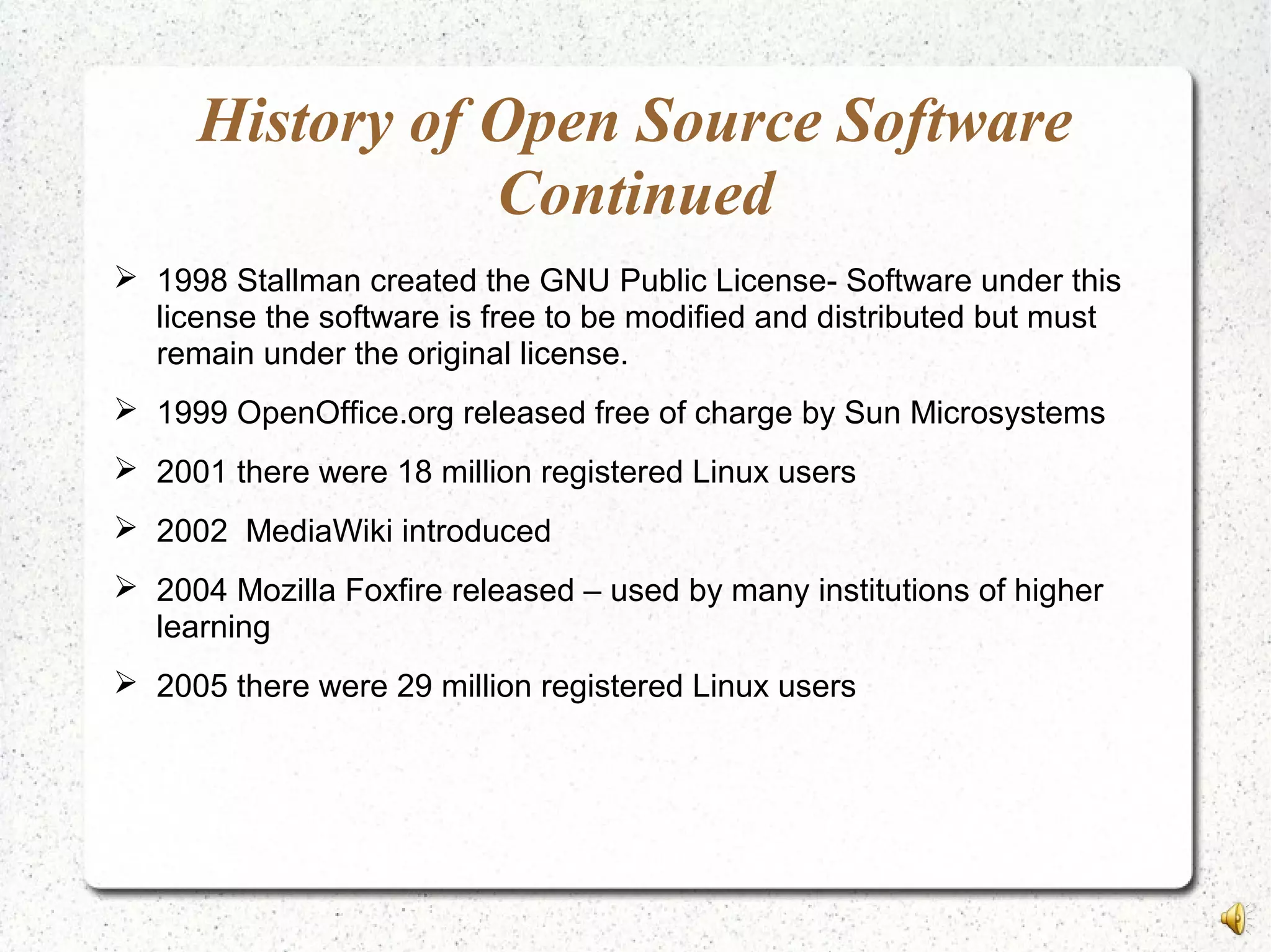 History of Open Source Software
Continued
 1998 Stallman created the GNU Public License- Software under this
license the software is free to be modified and distributed but must
remain under the original license.
 1999 OpenOffice.org released free of charge by Sun Microsystems
 2001 there were 18 million registered Linux users
 2002 MediaWiki introduced
 2004 Mozilla Foxfire released – used by many institutions of higher
learning
 2005 there were 29 million registered Linux users
 