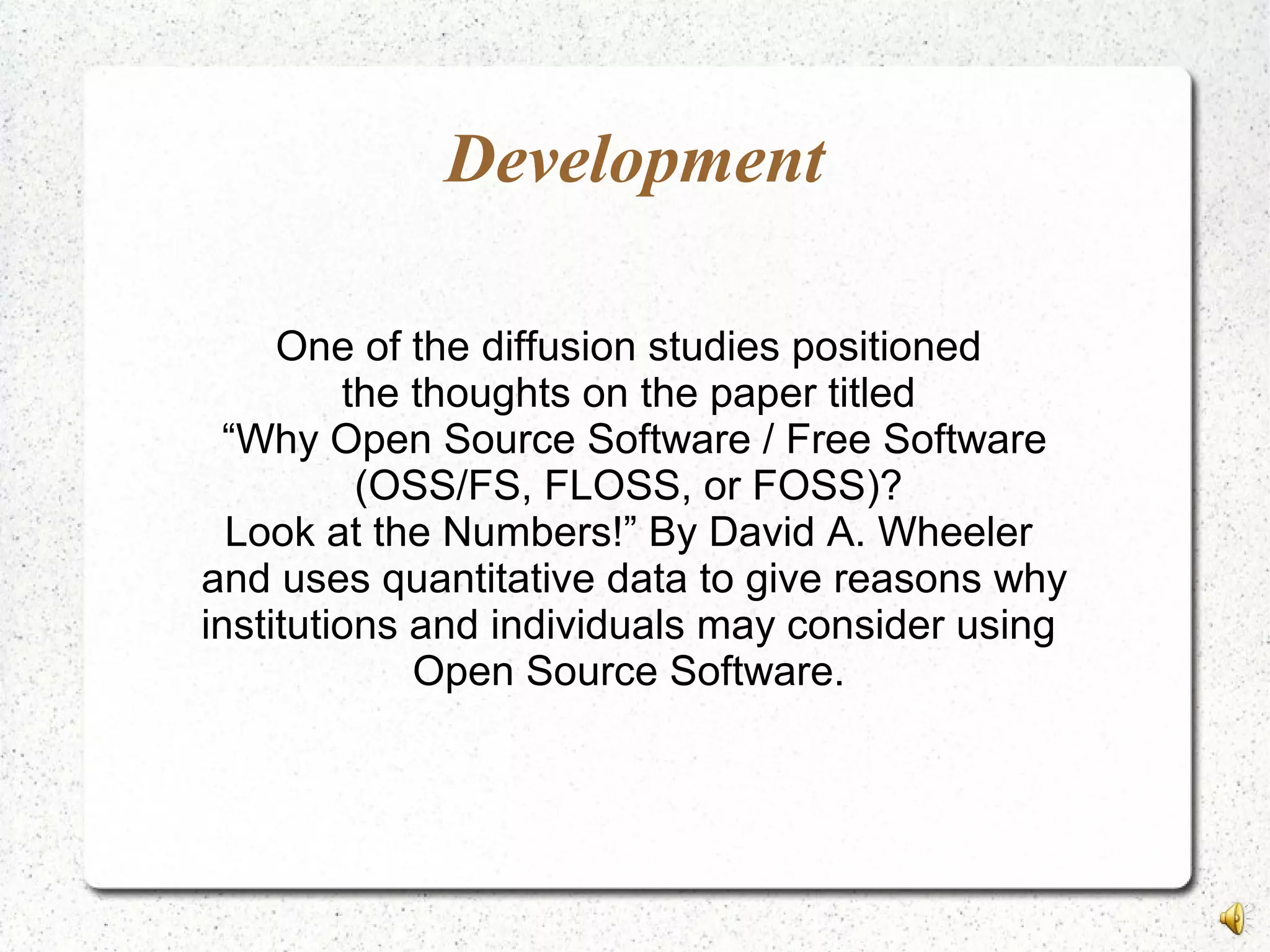 Development
One of the diffusion studies positioned
the thoughts on the paper titled
“Why Open Source Software / Free Software
(OSS/FS, FLOSS, or FOSS)?
Look at the Numbers!” By David A. Wheeler
and uses quantitative data to give reasons why
institutions and individuals may consider using
Open Source Software.
 
