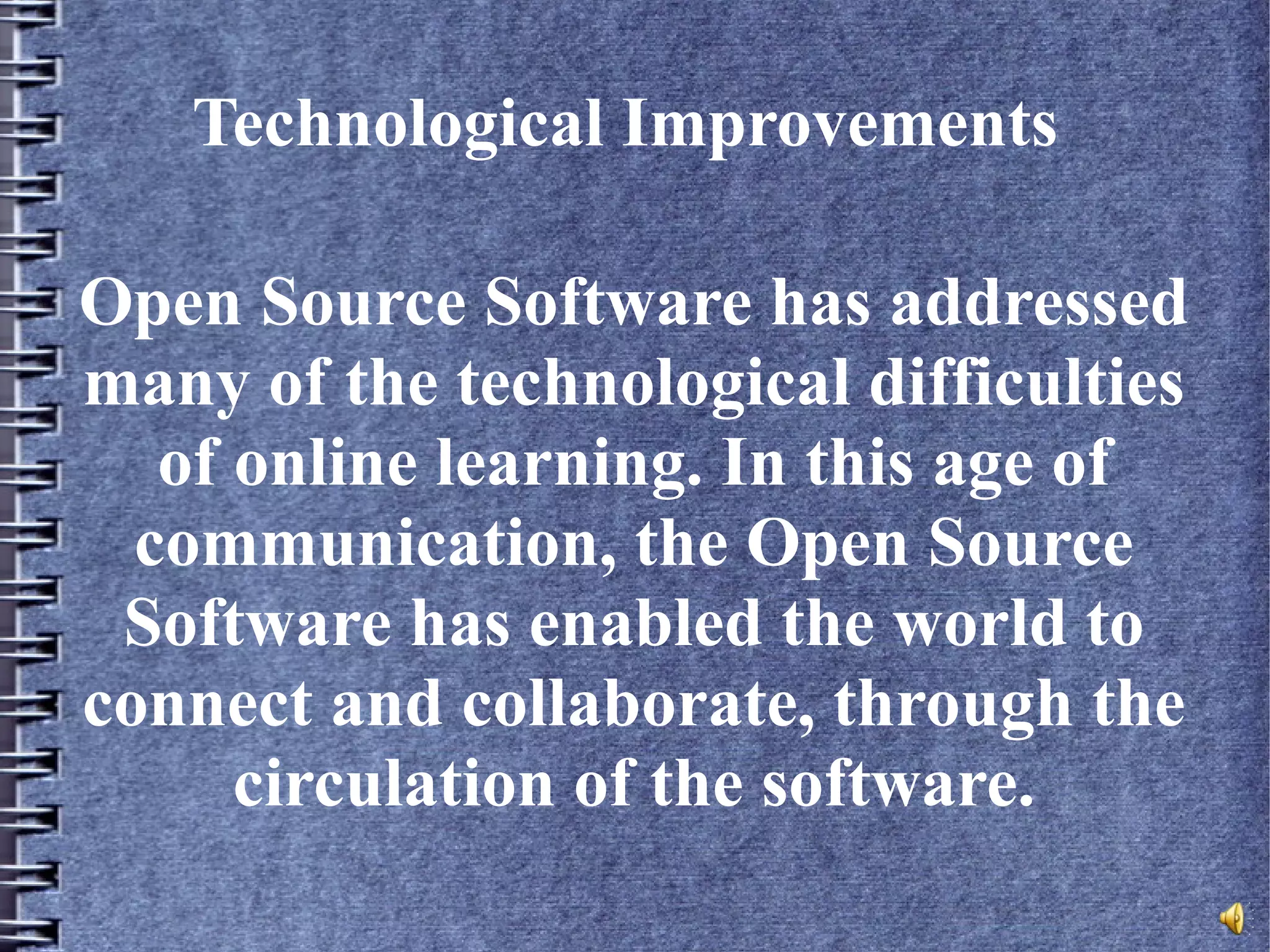 Technological Improvements
Open Source Software has addressed
many of the technological difficulties
of online learning. In this age of
communication, the Open Source
Software has enabled the world to
connect and collaborate, through the
circulation of the software.
 