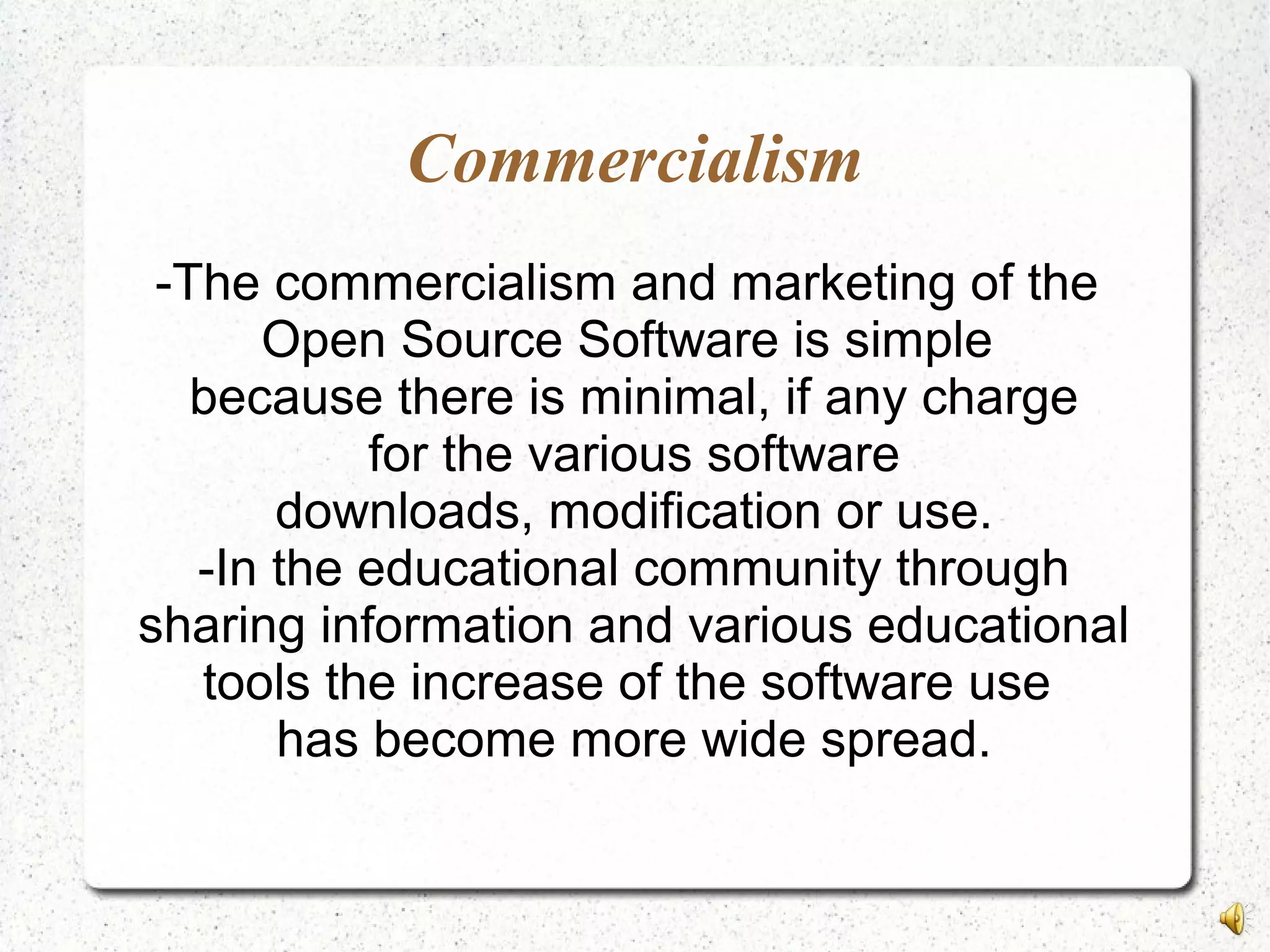 Commercialism
-The commercialism and marketing of the
Open Source Software is simple
because there is minimal, if any charge
for the various software
downloads, modification or use.
-In the educational community through
sharing information and various educational
tools the increase of the software use
has become more wide spread.
 